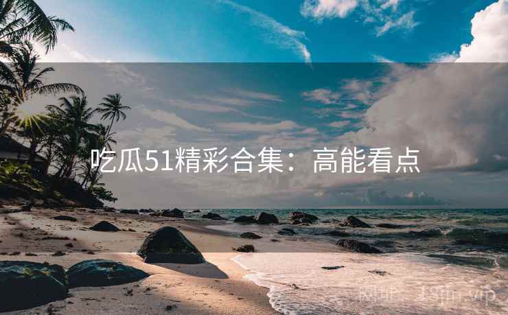 吃瓜51精彩合集：高能看点