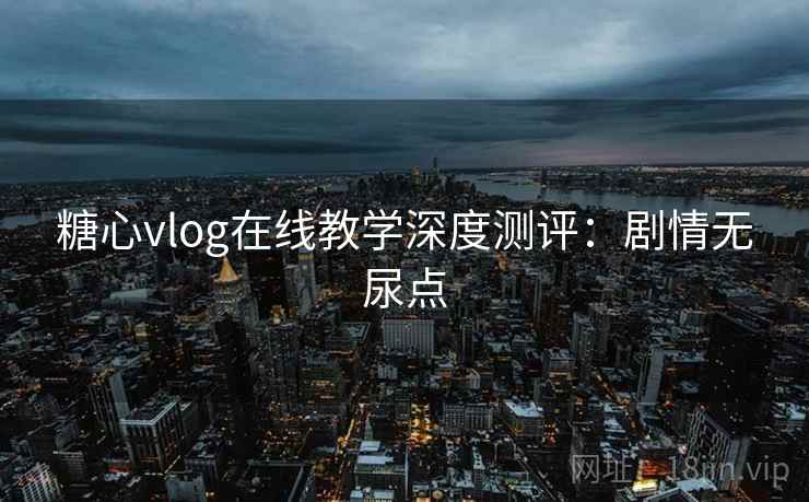 糖心vlog在线教学深度测评：剧情无尿点