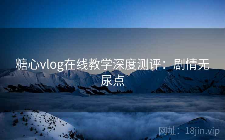糖心vlog在线教学深度测评：剧情无尿点