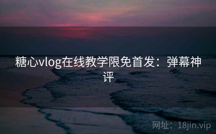 糖心vlog在线教学限免首发：弹幕神评