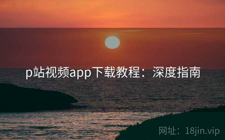 p站视频app下载教程:深度指南 p站视频app下载教程:深度指南